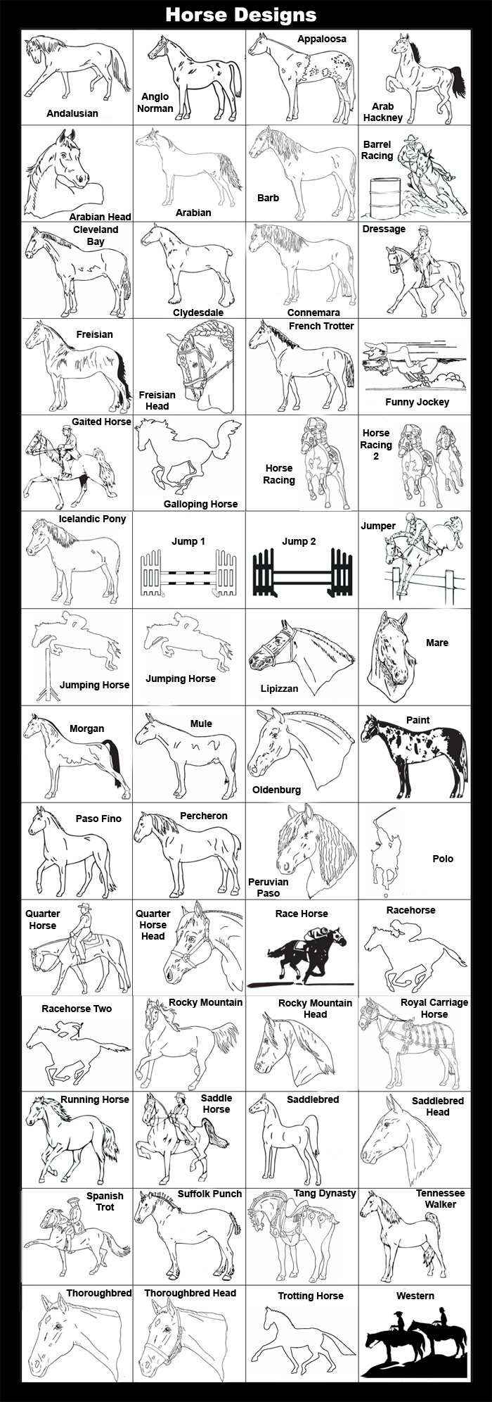 Andalusian, Anglo Norman, Appaloosa, Arab Hackney, Arabian Head, Arabian, Barb, Barrel Racing, Cleveland Bay, Clydesdale, Connemara, Dressage, Friesian, Friesian Head, French Trotter, Funny Jockey, Gaited Horse, Galloping Horse, Horse Racing , Horse Racing 2, Icelandic Pony, Jumper, Jumping Horse, Lipizzan, Mare, Morgan, Mule, Oldenburg, Paint, Paso Fino, Percheron, Peruvian Paso, Polo, Quarter Horse, Quarter Horse Head, Racehorse One, Racehorse Two, Rocky Mountain, Rocky Mountain Head, Royal Carriage Horse, Running Horse, Saddle Horse, Saddlebred