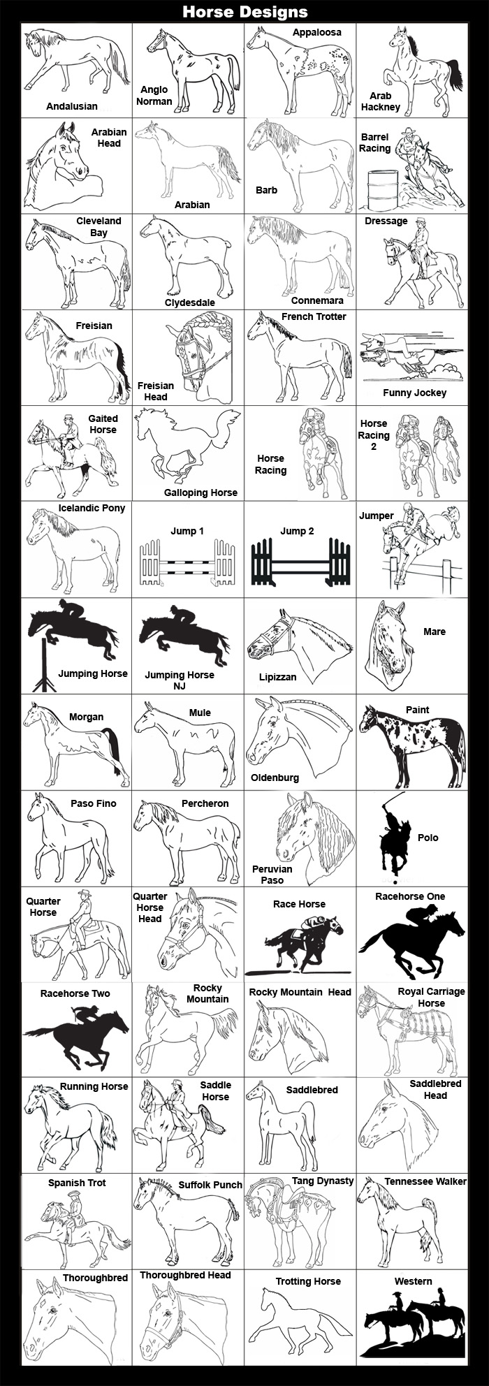 Andalusian, Anglo Norman, Appaloosa, Arab Hackney, Arabian Head, Arabian, Barb, Barrel Racing, Cleveland Bay, Clydesdale, Connemara, Dressage, Friesian, Friesian Head, French Trotter, Funny Jockey, Gaited Horse, Galloping Horse, Horse Racing , Horse Racing 2, Icelandic Pony, Jumper, Jumping Horse, Lipizzan, Mare, Morgan, Mule, Oldenburg, Paint, Paso Fino, Percheron, Peruvian Paso, Polo, Quarter Horse, Quarter Horse Head, Racehorse One, Racehorse Two, Rocky Mountain, Rocky Mountain Head, Royal Carriage Horse, Running Horse, Saddle Horse, Saddlebred